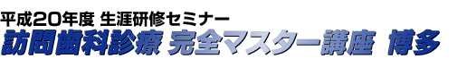 平成20年度 生涯研修セミナー 訪問歯科診療 完全マスター講座 博多
