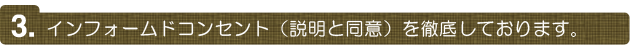 インフォームドコンセント（説明と同意）を徹底しております。